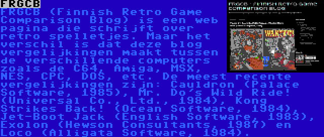 FRGCB | FRGCB (Finnish Retro Game Comparison Blog) is een web pagina die schrijft over retro spelletjes. Maar het verschil is dat deze blog vergelijkingen maakt tussen de verschillende computers zoals de C64, Amiga, MSX, NES, CPC, DOS, etc. De meest recente vergelijkingen zijn: Cauldron (Palace Software, 1985), Mr. Do's Wild Ride! (Universal Co., Ltd., 1984), Kong Strikes Back! (Ocean Software, 1984), Jet-Boot Jack (English Software, 1983), Exolon (Hewson Consultants, 1987) en Loco (Alligata Software, 1984).