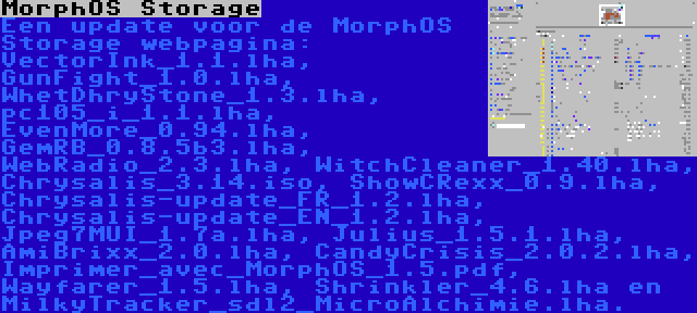 MorphOS Storage | Een update voor de MorphOS Storage webpagina: VectorInk_1.1.lha, GunFight_1.0.lha, WhetDhryStone_1.3.lha, pc105_i_1.1.lha, EvenMore_0.94.lha, GemRB_0.8.5b3.lha, WebRadio_2.3.lha, WitchCleaner_1.40.lha, Chrysalis_3.14.iso, ShowCRexx_0.9.lha, Chrysalis-update_FR_1.2.lha, Chrysalis-update_EN_1.2.lha, Jpeg7MUI_1.7a.lha, Julius_1.5.1.lha, AmiBrixx_2.0.lha, CandyCrisis_2.0.2.lha, Imprimer_avec_MorphOS_1.5.pdf, Wayfarer_1.5.lha, Shrinkler_4.6.lha en MilkyTracker_sdl2_MicroAlchimie.lha.