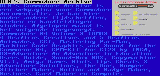 DLH's Commodore Archive | DLH's Commodore Archive is een webpagina voor Commodore documentatie. Je kan hier onder andere tijdschriften, boeken en handleidingen vinden. Afgelopen maand is het volgende toegevoegd: Commodore 64 Volume 3 TOMOS 4 Graficos Creativos and 5 Graficos Animados, CCI, Mastering Pac-Man, Machine Code Graphics and Sound for the Commoroe 64, CPM-Kit for C128 by INCA, US-Adventure An Adventure in Education Users Guide, Sound-Box BOX, Copymachine V1.1, Amiga Games Hints Tips Cheats & Adventure Solutions, The One, Bumper Sticker Maker, Button and Badge Maker, Business Card Maker en Compute.