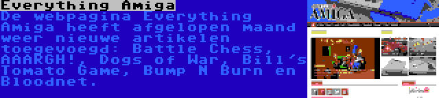 Everything Amiga | De webpagina Everything Amiga heeft afgelopen maand weer nieuwe artikelen toegevoegd: Battle Chess, AAARGH!, Dogs of War, Bill's Tomato Game, Bump N Burn en Bloodnet.