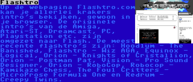 Flashtro | Op de webpagina Flashtro.com kan je allerlei krakers intro's bekijken, gewoon in je browser. De originele intro's van de Amiga, Atari-ST, Dreamcast, PC, Playstation etc. zijn omgezet naar Flash. De meest recente flashtro's zijn: Hoodlum - The Banished, Flashtro - Wiz AGA, Equinox - Logical, Orion - Knights of Cristallion, Orion - Postman Pat, Vision - Pro Sound Designer, Orion - RoboCop, Robocop - Kamikaze Chess, The Foul Critters - MicroProse Formula One en Redrum - Creepy Twins.