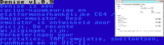 Denise v1.0.9 | Denise is een cyclus-nauwkeurige en platformonafhankelijke C64 / Amiga-emulator. Deze emulator is ontwikkeld door piciji. De recente wijzigingen zijn: Verbeteringen voor prestaties, TAPE-emulatie, sneltoetsen, runAhead en de VIC-II.