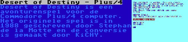 Desert of Destiny - Plus/4 | Desert of Destiny is een avonturenspel voor de Commodore Plus/4 computer. Het originele spel is in 1988 geschreven door Stephan de la Motte en de conversie is gemaakt door KiCHY.