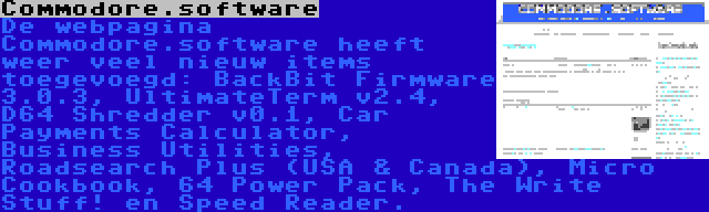 Commodore.software | De webpagina Commodore.software heeft weer veel nieuw items toegevoegd: BackBit Firmware 3.0.3, UltimateTerm v2.4, D64 Shredder v0.1, Car Payments Calculator, Business Utilities, Roadsearch Plus (USA & Canada), Micro Cookbook, 64 Power Pack, The Write Stuff! en Speed Reader.
