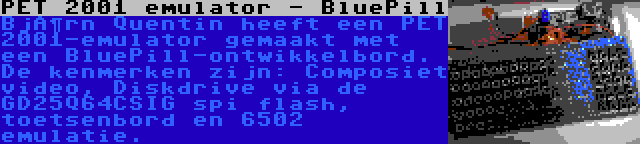 PET 2001 emulator - BluePill | Björn Quentin heeft een PET 2001-emulator gemaakt met een BluePill-ontwikkelbord. De kenmerken zijn: Composiet video, Diskdrive via de GD25Q64CSIG spi flash, toetsenbord en 6502 emulatie.