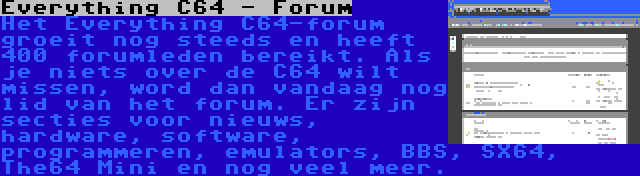 Everything C64 - Forum | Het Everything C64-forum groeit nog steeds en heeft 400 forumleden bereikt. Als je niets over de C64 wilt missen, word dan vandaag nog lid van het forum. Er zijn secties voor nieuws, hardware, software, programmeren, emulators, BBS, SX64, The64 Mini en nog veel meer.