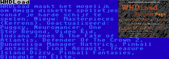 WHDLoad | WHDLoad maakt het mogelijk om Amiga diskette spelletjes vanaf je harde schijf te spelen. Nieuw: Masterpieces (Kefrens). Geactualiseerd: Puggsy, Neuromancer, One Step Beyond, Video Kid, Indiana Jones & The Fate of Atlantis, Defender Of The Crown 2, Bundesliga Manager Hattrick, Pinball Fantasies, Final Assault, Treasure Island Dizzy, Pinball Fantasies, Globdule en Elite.