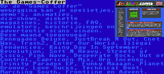 The Games-Coffer | Op de Games Coffer webpagina kan je spelletjes, demo's, animaties, dia-shows, diskette magazines, historie, FAQ, emulators, beschrijvingen en advertentie scans vinden. Deze maand toegevoegd: Renegades Deluxe, JustBreak N Out, Chet Wax, Trash2, Enter Our World, Illegal Tendencies, Rainy Day In September, Revolution, Soft N Heavy, Streets of Cisco, Pink Wave, Desperate Rock, Out of Control, Capricorn Mix, Oro Incenso, Trinity Paradox EP, Funky Maaaan, Planet Groove, Love Sucks, Technical Boot, Marching South, Frontline en Advent.