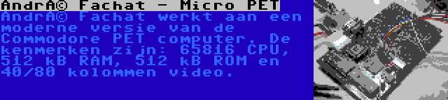 André Fachat - Micro PET | André Fachat werkt aan een moderne versie van de Commodore PET computer. De kenmerken zijn: 65816 CPU, 512 kB RAM, 512 kB ROM en 40/80 kolommen video.
