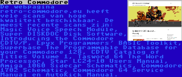 Retro Commodore | De webpagina retro-commodore.eu heeft vele scans van hoge kwaliteit beschikbaar. De meest recente scans zijn: Magic Voice Speech Module, Super DISKDOC Disk Software, Introducing the Commodore CDTV/P, Epyx Programmers' BASIC Toolkit, Superbase The Programmable Database for your Commodore 128, CDTV Catalog of Titles Volume 1, Tasword 64 The Word Processor, Star LC24-10 Users Manual, Amiga 1060 Sidecar Schematics, Commodore 1702 Schematic, Commodore 64 Service Manual en AutoKick Manual.