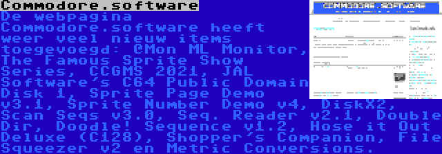 Commodore.software | De webpagina Commodore.software heeft weer veel nieuw items toegevoegd: @Mon ML Monitor, The Famous Sprite Show Series, CCGMS 2021, JAL Software's C64 Public Domain Disk 1, Sprite Page Demo v3.1, Sprite Number Demo v4, DiskX2, Scan Seqs v3.0, Seq. Reader v2.1, Double Dir, Doodle! Sequence v1.2, Hose it Out Deluxe (C128), Shopper's Companion, File Squeezer v2 en Metric Conversions.