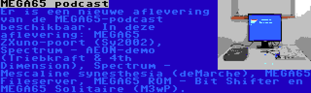 MEGA65 podcast | Er is een nieuwe aflevering van de MEGA65-podcast beschikbaar. In deze aflevering: MEGA65 ZXuno-poort (Sy2002), Spectrum - AEON-demo (Triebkraft & 4th Dimension), Spectrum - Mescaline synesthesia (deMarche), MEGA65 Fileserver, MEGA65 ROM - Bit Shifter en MEGA65 Solitaire (M3wP).