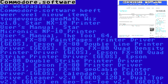 Commodore.software | De webpagina Commodore.software heeft weer veel nieuw items toegevoegd: geoMath Wiz v1.0, Star NX-10 Printer User's Manual, Star Micronics NP-10 Printer User's Manual, The Tool 64, Epson FX-80 PaintPages Printer Driver [GEOS], Epson FX-80 Double Line Printer Driver [GEOS], Epson FX-80 Quad Density Printer Driver [GEOS], Epson FX-80 Quad Strike Printer Driver [GEOS], Epson FX-80 Double Strike Printer Driver [GEOS], Epson FX-80 Printer Driver [GEOS], Epson FX-80 geoCable Printer Driver [GEOS], Calendar v1.0 [GEOS], Drive Cleaner v2.0 [GEOS 128], Dual Top v2.5 [GEOS] en Geo-Tac-Toe v2.1 [GEOS].