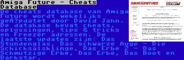 Amiga Future - Cheats Database | De cheats database van Amiga Future wordt wekelijks geüpdatet door David Jahn. De database bevat cheats, oplossingen, tips & tricks en Freezer adressen. De laatste updates zijn: Das Stundenglas, Das schwarze Auge - Die Schicksalsklinge, Das Erbe 2 - Das Schmutzige Erbe, Das Erbe, Das Boot en Darkstar.