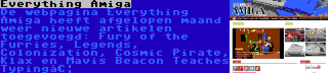Everything Amiga | De webpagina Everything Amiga heeft afgelopen maand weer nieuwe artikelen toegevoegd: Fury of the Furries, Legends, Colonization, Cosmic Pirate, Klax en Mavis Beacon Teaches Typing…
