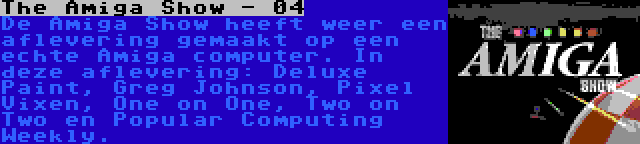 The Amiga Show - 04 | De Amiga Show heeft weer een aflevering gemaakt op een echte Amiga computer. In deze aflevering: Deluxe Paint, Greg Johnson, Pixel Vixen, One on One, Two on Two en Popular Computing Weekly.