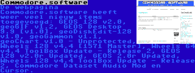 Commodore.software | De webpagina Commodore.software heeft weer veel nieuw items toegevoegd: GEOS 128 v2.0, geoGIF v1.2, GEOS Desktop 9.9 [v1.0], geoDiskEdit-128 v1.0, geoGammon v1.1, geoChart v1.0 - Unprotected, Wheels 128 v4.4 [1571 Master], Wheels 64 v4.4 ToolBox Update - Release 2, GEOS 128 v2.0r Updated, GEOS 2.0r Updated, Wheels 128 v4.4 ToolBox Update - Release 2, Commodore Dataset Audio Mod en Cursor.