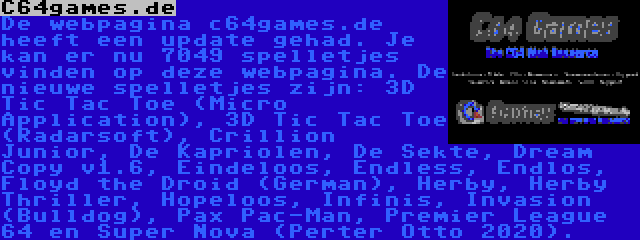 C64games.de | De webpagina c64games.de heeft een update gehad. Je kan er nu 7049 spelletjes vinden op deze webpagina. De nieuwe spelletjes zijn: 3D Tic Tac Toe (Micro Application), 3D Tic Tac Toe (Radarsoft), Crillion Junior, De Kapriolen, De Sekte, Dream Copy v1.6, Eindeloos, Endless, Endlos, Floyd the Droid (German), Herby, Herby Thriller, Hopeloos, Infinis, Invasion (Bulldog), Pax Pac-Man, Premier League 64 en Super Nova (Perter Otto 2020).