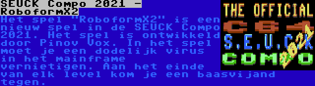 SEUCK Compo 2021 - RoboformX2 | Het spel RoboformX2 is een nieuw spel in de SEUCK Compo 2021. Het spel is ontwikkeld door Pinov Vox. In het spel moet je een dodelijk virus in het mainframe vernietigen. Aan het einde van elk level kom je een baasvijand tegen.