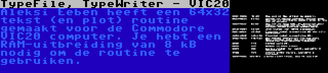 TypeFile, TypeWriter - VIC20 | Aleksi Eeben heeft een 64x32 tekst (en plot) routine gemaakt voor de Commodore VIC20 computer. Je hebt een RAM-uitbreiding van 8 kB nodig om de routine te gebruiken.