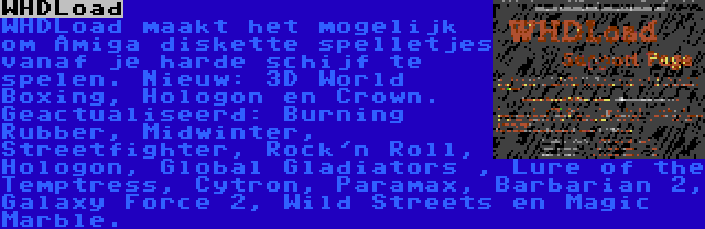 WHDLoad | WHDLoad maakt het mogelijk om Amiga diskette spelletjes vanaf je harde schijf te spelen. Nieuw: 3D World Boxing, Hologon en Crown. Geactualiseerd: Burning Rubber, Midwinter, Streetfighter, Rock'n Roll, Hologon, Global Gladiators , Lure of the Temptress, Cytron, Paramax, Barbarian 2, Galaxy Force 2, Wild Streets en Magic Marble.