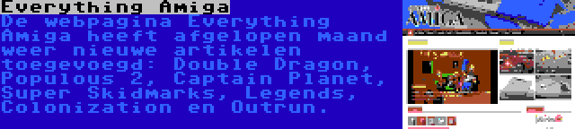 Everything Amiga | De webpagina Everything Amiga heeft afgelopen maand weer nieuwe artikelen toegevoegd: Double Dragon, Populous 2, Captain Planet, Super Skidmarks, Legends, Colonization en Outrun.
