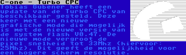C-one - Turbo CPC | Tobias Gubener heeft een update van de Turbo CPC van beschikbaar gesteld. Deze keer met een nieuwe grafische mode die mogelijk is met de nieuwe versie van de system flash V0.47. De nieuwe mode vergroot de pixel snelheid tot 33Mhz (hiervoor: 25Mhz). Dit geeft de mogelijkheid voor een hogere scherm resolutie.