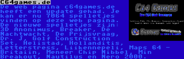 C64games.de | De web pagina c64games.de heeft een update gehad. Je kan er nu 7064 spelletjes vinden op deze web pagina. De nieuwe spelletjes zijn: 3D Anonimus, Breaker, De Nachtwacht, De Prijsvraag, Dr. J, Golf Construction Set, Helistad, Hollanditis, Letterstress, Liikennepeli, Maps 64 - Britaiin, Meneer Chip Nibbel, Min Breakout, Nautilus en Nero 2000.