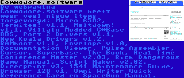 Commodore.software | De webpagina Commodore.software heeft weer veel nieuw items toegevoegd: Micro 6502, Termites! v1.1, Meltdown! v1.1, Villain Modded C*Base BBS, Port 2 Drivers v1.1, New Koala Drivers v1.2, RAMboot v1.1, Envelope v1.0, Documentation Viewer, Pulse Assembler, Cursor, Superbase: The Book, Real Time Conference Master v2.03, Rick Dangerous Game Manual, Script Maker v2.02, Direcprint v3, 1541 Maintenance Guide, Browser 128 v1, Omni Writer Quick Reference Card en SpaceGun Manual.