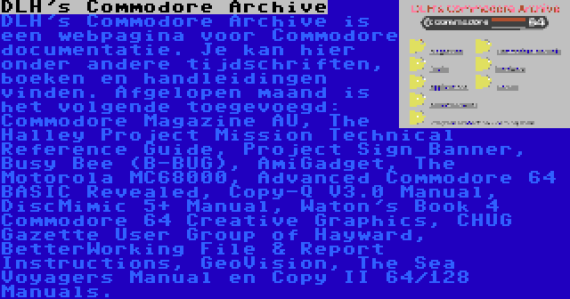 DLH's Commodore Archive | DLH's Commodore Archive is een webpagina voor Commodore documentatie. Je kan hier onder andere tijdschriften, boeken en handleidingen vinden. Afgelopen maand is het volgende toegevoegd: Commodore Magazine AU, The Halley Project Mission Technical Reference Guide, Project Sign Banner, Busy Bee (B-BUG), AmiGadget, The Motorola MC68000, Advanced Commodore 64 BASIC Revealed, Copy-Q V3.0 Manual, DiscMimic 5+ Manual, Waton's Book 4 Commodore 64 Creative Graphics, CHUG Gazette User Group of Hayward, BetterWorking File & Report Instructions, GeoVision, The Sea Voyagers Manual en Copy II 64/128 Manuals.