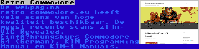 Retro Commodore | De webpagina retro-commodore.eu heeft vele scans van hoge kwaliteit beschikbaar. De meest recente scans zijn: VIC Revealed, Einführungskurs Commodore 64 (German), KIM Programming Manual en KIM-1 Manuals.