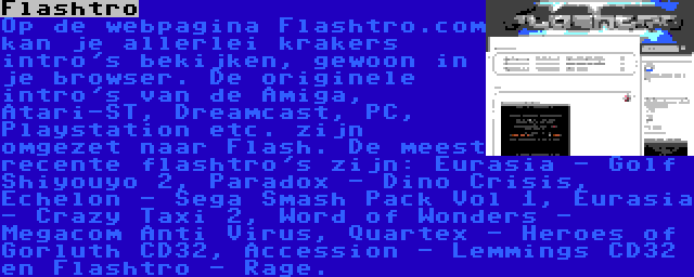 Flashtro | Op de webpagina Flashtro.com kan je allerlei krakers intro's bekijken, gewoon in je browser. De originele intro's van de Amiga, Atari-ST, Dreamcast, PC, Playstation etc. zijn omgezet naar Flash. De meest recente flashtro's zijn: Eurasia - Golf Shiyouyo 2, Paradox - Dino Crisis, Echelon - Sega Smash Pack Vol 1, Eurasia - Crazy Taxi 2, Word of Wonders - Megacom Anti Virus, Quartex - Heroes of Gorluth CD32, Accession - Lemmings CD32 en Flashtro - Rage.