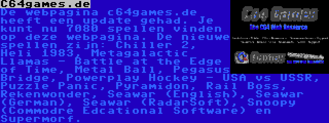C64games.de | De webpagina c64games.de heeft een update gehad. Je kunt nu 7080 spellen vinden op deze webpagina. De nieuwe spellen zijn: Chiller 2, Heli 1983, Metagalactic Llamas - Battle at the Edge of Time, Metal Ball, Pegasus Bridge, Powerplay Hockey - USA vs USSR, Puzzle Panic, Pyramidon, Rail Boss, Rekenwonder, Seawar (English), Seawar (German), Seawar (RadarSoft), Snoopy (Commodre Edcational Software) en Supermorf.