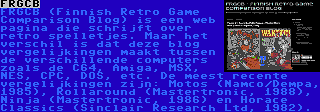 FRGCB | FRGCB (Finnish Retro Game Comparison Blog) is een web pagina die schrijft over retro spelletjes. Maar het verschil is dat deze blog vergelijkingen maakt tussen de verschillende computers zoals de C64, Amiga, MSX, NES, CPC, DOS, etc. De meest recente vergelijkingen zijn: Motos (Namco/Dempa, 1985), Rollaround (Mastertronic, 1988), Ninja (Mastertronic, 1986) en Horace Classics (Sinclair Research Ltd, 1982).
