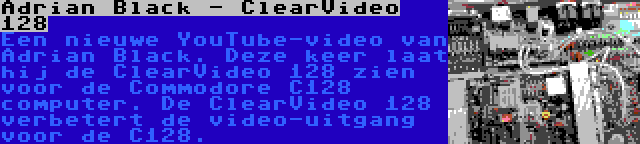 Adrian Black - ClearVideo 128 | Een nieuwe YouTube-video van Adrian Black. Deze keer laat hij de ClearVideo 128 zien voor de Commodore C128 computer. De ClearVideo 128 verbetert de video-uitgang voor de C128.