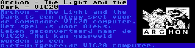 Archon - The Light and the Dark - VIC20 | Archon - The Light and the Dark is een nieuw spel voor de Commodore VIC20 computer. Het spel is door Aleksi Eeben geconverteerd naar de VIC20. Het kan gespeeld worden op een niet-uitgebreide VIC20 computer.