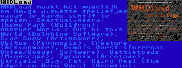 WHDLoad | WHDLoad maakt het mogelijk om Amiga diskette spelletjes vanaf je harde schijf te spelen. Geactualiseerd: Theme Park (Bullfrog), Another World / Out of this World (Delphine Software), Side Show (Actionware), Obitus (Psygnosis), Creature (Actionware), Dimo's Quest (Infernal Bytes/Boeder Software), Battletoads (Mindscape), Zyconix (Accolade), Garfield: Big, Fat, Hairy Deal (The Edge) en Hero Quest (Gremlin).