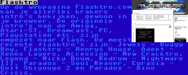 Flashtro | Op de webpagina Flashtro.com kan je allerlei krakers intro's bekijken, gewoon in je browser. De originele intro's van de Amiga, Atari-ST, Dreamcast, PC, Playstation etc. zijn omgezet naar Flash. De meest recente flashtro's zijn: Jewels - Buggy Boy, Flashtro - Henrys House, Adept - Xenos Layers, Accession - New Cracktro, Legend - Nicky Boum, Redrum - Nightmare III, Paradox - Soul Reaver, Eurasia - Golf Shiyouyo 2 en Paradox - Dino Crisis.