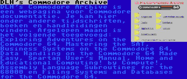 DLH's Commodore Archive | DLH's Commodore Archive is een webpagina voor Commodore documentatie. Je kan hier onder andere tijdschriften, boeken en handleidingen vinden. Afgelopen maand is het volgende toegevoegd: Exploring Adventures on the Commodore 64, Mastering the SAT, Business Systems on the Commodore 64, Data Handling on the Commodore 64 Made Easy, Spartan User's Manual, Home and Educational Computing! by Compute!, Assembly Language Subroutines for the 68000 en Filing Systems and Databases for the Commodore 64.