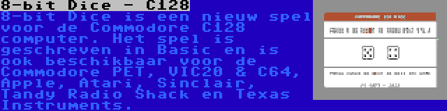 8-bit Dice - C128 | 8-bit Dice is een nieuw spel voor de Commodore C128 computer. Het spel is geschreven in Basic en is ook beschikbaar voor de Commodore PET, VIC20 & C64, Apple, Atari, Sinclair, Tandy Radio Shack en Texas Instruments.