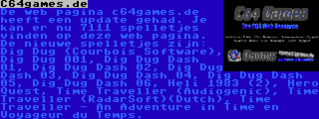 C64games.de | De web pagina c64games.de heeft een update gehad. Je kan er nu 7111 spelletjes vinden op deze web pagina. De nieuwe spelletjes zijn: Dig Dug (Courbois Software), Dig Dug 001, Dig Dug Dash 01, Dig Dug Dash 02, Dig Dug Dash 03, Dig Dug Dash 04, Dig Dug Dash 05, Dig Dug Dash 06, Heli 1983 (2), Hero Quest, Time Traveller (Audiogenic), Time Traveller (RadarSoft)(Dutch), Time Traveller - An Adventure in Time en Voyageur du Temps.