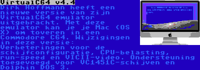 VirtualC64 v4.4 | Dirk Hoffmann heeft een nieuwe versie van zijn VirtualC64 emulator uitgebracht. Met deze emulator kan je je Mac (OS X) om toveren in een Commodore C64. Wijzigingen in deze versie: Verbeteringen voor de schijfconfiguratie, CPU-belasting, run-speed en VICII-video. Ondersteuning toegevoegd voor VC1451C-schijven en Dolphin DOS 3.