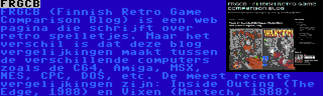 FRGCB | FRGCB (Finnish Retro Game Comparison Blog) is een web pagina die schrijft over retro spelletjes. Maar het verschil is dat deze blog vergelijkingen maakt tussen de verschillende computers zoals de C64, Amiga, MSX, NES, CPC, DOS, etc. De meest recente vergelijkingen zijn: Inside Outing (The Edge, 1988) en Vixen (Martech, 1988).