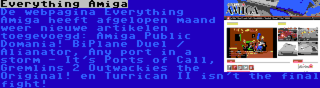 Everything Amiga | De webpagina Everything Amiga heeft afgelopen maand weer nieuwe artikelen toegevoegd: Amiga Public Domania! BiPlane Duel / Alianator, Any port in a storm - It's Ports of Call, Gremlins 2 Outwackies the Original! en Turrican II isn't the final fight!