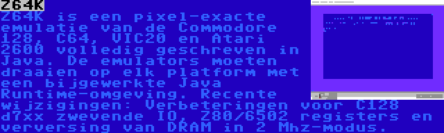 Z64K | Z64K is een pixel-exacte emulatie van de Commodore 128, C64, VIC20 en Atari 2600 volledig geschreven in Java. De emulators moeten draaien op elk platform met een bijgewerkte Java Runtime-omgeving. Recente wijzigingen: Verbeteringen voor C128 d7xx zwevende IO, Z80/6502 registers en verversing van DRAM in 2 Mhz-modus.