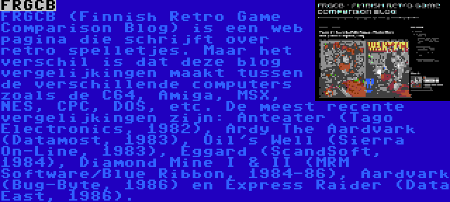 FRGCB | FRGCB (Finnish Retro Game Comparison Blog) is een web pagina die schrijft over retro spelletjes. Maar het verschil is dat deze blog vergelijkingen maakt tussen de verschillende computers zoals de C64, Amiga, MSX, NES, CPC, DOS, etc. De meest recente vergelijkingen zijn: Anteater (Tago Electronics, 1982), Ardy The Aardvark (Datamost, 1983), Oil's Well (Sierra On-Line, 1983), Eggard (ScandSoft, 1984), Diamond Mine I & II (MRM Software/Blue Ribbon, 1984-86), Aardvark (Bug-Byte, 1986) en Express Raider (Data East, 1986).
