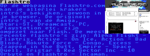 Flashtro | Op de webpagina Flashtro.com kan je allerlei krakers intro's bekijken, gewoon in je browser. De originele intro's van de Amiga, Atari-ST, Dreamcast, PC, Playstation etc. zijn omgezet naar Flash. De meest recente flashtro's zijn: Alpha Flight - Fliptris, Active - On Ice, Action - Bad Blood, Hokuto Force - Congo, Excess - Zzapped in the Butt, Empire - Space Duell, Tristar & Red Sector Inc - 10 Orbyte en Flashtro - Incaman.

