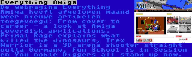 Everything Amiga | De webpagina Everything Amiga heeft afgelopen maand weer nieuwe artikelen toegevoegd: From cover to career - a look at Amiga coverdisk applications, Primal Rage explains what killed the dinosaurs, Trex Warrior is a 3D arena shooter straight outta Germany, Fun School is in Session en You noble Diggers all stand up now.