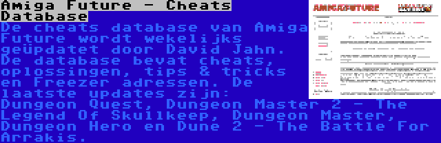 Amiga Future - Cheats Database | De cheats database van Amiga Future wordt wekelijks geüpdatet door David Jahn. De database bevat cheats, oplossingen, tips & tricks en Freezer adressen. De laatste updates zijn: Dungeon Quest, Dungeon Master 2 - The Legend Of Skullkeep, Dungeon Master, Dungeon Hero en Dune 2 - The Battle For Arrakis.