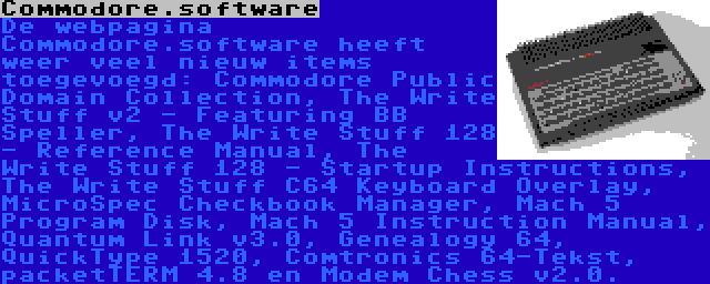 Commodore.software | De webpagina Commodore.software heeft weer veel nieuw items toegevoegd: Commodore Public Domain Collection, The Write Stuff v2 - Featuring BB Speller, The Write Stuff 128 - Reference Manual, The Write Stuff 128 - Startup Instructions, The Write Stuff C64 Keyboard Overlay, MicroSpec Checkbook Manager, Mach 5 Program Disk, Mach 5 Instruction Manual, Quantum Link v3.0, Genealogy 64, QuickType 1520, Comtronics 64-Tekst, packetTERM 4.8 en Modem Chess v2.0.